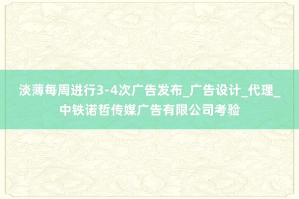 淡薄每周进行3-4次广告发布_广告设计_代理_中铁诺哲传媒广告有限公司考验